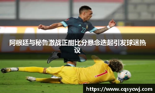 阿根廷与秘鲁激战正酣比分悬念迭起引发球迷热议