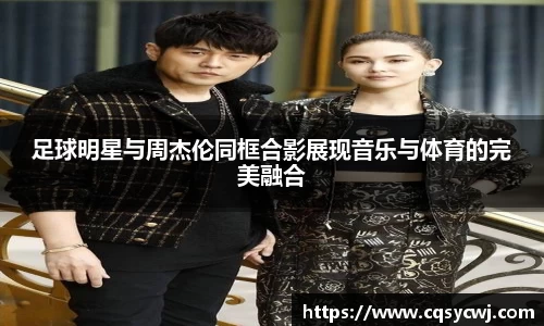 足球明星与周杰伦同框合影展现音乐与体育的完美融合