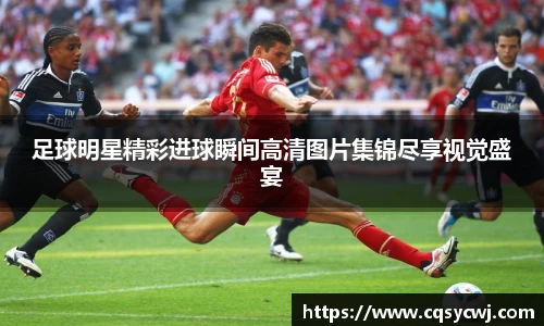 足球明星精彩进球瞬间高清图片集锦尽享视觉盛宴
